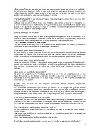 3
¿Qué buscas? Son los cambios, y/o cosas que queremos conseguir y/o lograr en la realidad
Yo primeramente busco mi título ya que sería el primer paso para alcanzar a realizar mis
metas siguientes también busco mejorar el porvenir de mi familia ya que no me quiero
quedar estancado como algunos miembros de mi familia
¿Por qué lo haces? Son los valores, principios motivaciones personales. Debes tener en claro
cuál es tu razón de actuar
Lo hago para buscar un futuro mejor para mí con perseverancia sé que lo voy a lograr y con
el apoyo incondicional de mi hermana de mi padre el cual está haciendo todo lo posible para
que yo no me quede sin estudiar por ellos yo voy hacer un excelente profesional en el ámbito
social y muy respetado en el campo laboral
¿Para que trabajas y/o estudias?
Estoy estudiando ya que todo en esta nueva generación la persona que no obtiene su título
se queda como un analfabeto y también porque mis sueños son muy grandes y específicos
ya que quiero tener una empresa con la cual pueda tener un sustento de vida
CUESTIONARIO DE MISIÓN PERSONAL
Las respuestas a las preguntas que a continuación leerás tienen por objeto brindarte un
material en el que puede basarse el enunciado de tu Misión.
¿Qué cosas quiero tener (posesiones)?
Yo quiero llegar a tener una casa donde viva tranquilamente un terreno para que tengan
donde jugar mis futuros hijos una empresa para dar nuevas fuentes de empleo distribuidas
en las ciudades más importantes del ecuador entre atrás cosas que puedo llegar a tener
¿Qué cosas quiero hacer (experiencias)?
Luego de conseguir mi título y mi empresa quisiera salir a dar un paseo por todo el ecuador
ya que tiene excelentes lugares turísticos y también me gustaría salir de viaje a otros países
para conocer sus costumbres y tradiciones ya que sería muy interesante conocer nueva
culturas
¿Qué quiero ser (cualidades de carácter)?
Yo quiero ser una persona muy sociable que se lleva con todas las personas quiero ser una
figura de respeto con las demás personas y también no quisiera cometer ningún error en el
transcurso de la vida estudiantil por la cual estoy pasando y en fin llevarme con todas las
personas que me rodean
¿Cuáles creo yo que son mis mejores cualidades (físicas, sociales, espirituales,
intelectuales)?
Mis cualidades físicasserian que cuando yo estaba en el colegio me gustaba mucho
concursar en el triatlón y entre otros deportes que hasta hoy los sigo practicando, soy muy
sociable con todas las personas, en espiritual seria que soy muy católico creo en la virgen y
especialmente en dios e intelectuales seria que yo tengo una gran capacidad de aprender
¿Qué cualidades me atribuyen otras personas?
Las persona me han dicho que yo soy una persona muy amable y muy sincera, respetuosa ya
que siempre las saludo en la calle o en cualquier lugar que se encuentren también me han
dicho que soy una persona muy alegre porque siempre estoy haciendo chistes y sonriendo
Cuando me imagino haciendo algo agradable, ¿qué es?
Yo me imagino con un vehículo deportivo manejando por toda la ciudad con gafas negras y
música tuning
Hay veces que también me imagino sentado en un escritorio manejando mi empresa con
muchos trabajadores
Y hay muchas veces que también sueño con una familia
Entre todas mis actividades ¿cuáles son las que me brindan una profunda satisfacción?
 