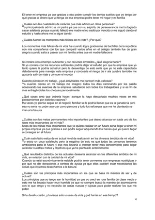 4
El tener mi empresa ya que gracias a eso podre cumplir los demás sueños que yo tengo por
qué gracias al dinero que yo tenga de esa empresa podre tener mi hogar y mi familia
¿Cuáles son las cualidades de carácter que más admiro en otras personas?
Yo principalmente admiro a mi padre ya que con su espíritu de perseverancia me ha logrado
sacar adelante porque cuando falleció me madre el no cedió por vencido y me siguió dando el
estudio y hasta ahora me lo sigue dando
¿Cuáles fueron los momentos más felices de mi vida? ¿Por qué?
Los momentos más felices de mi vida fue cuando logre graduarme de bachiller de la republica
con mis compañeros con los que compartí varios años en el colegio también fue de gran
alegría cuando salía a pasear con mi familia antes que mi madre falleciera
Si contara con el tiempo suficiente y con recursos ilimitados ¿Qué elegiría hacer?
Si yo contara con los recursos suficientes podría dejar el estudio por que la empresa que yo
tanto quiero la podría construir pero la desventaja de esto sería que yo no este capacitado
debidamente para manejar esta empresa y conocería el riesgo de ir ala quiebre también me
gustaría salir de viaje y conocer el mundo
Cuando pienso en mi trabajo, ¿qué actividades me parecen más valiosas?
Yo cuando pienso en mi trabajo me imagino todos los días caminando por los pasillo
observando los avances de la empresa saludando con todos los trabajadores y si es fin de
mes entregándoles los cheques personalmente
¿Qué cosas creo que debería hacer, aunque la haya descartado muchas veces en mis
pensamientos por distintas razones?
Ha veces yo pienso seguir en el negocio familiar se le podría llamar que es la ganadería pero
eso no seria no poder avanzar como persona y todo los esfuerzos que me he planteado se
irían a la basura
¿Cuáles son las metas permanentes más importantes que deseo alcanzar en cada uno de los
roles más importantes de mi vida?
Unas de las metas más importantes que yo quiero realizar en un futuro seria llegar a tener mi
propia empresa ya que gracias a eso podre seguir adquiriendo los bienes que yo quiero llegar
a conseguir en el futuro
¿Cuán satisfecho estoy de mi actual nivel de realización en los diversos ámbitos de mi vida?
Yo estoy un poco satisfecho pero la negativa de esto es que todas las personas tenemos
ambiciones para el futuro y eso nos llevaría a intentar tener más conocimiento para llegar
alcanzar nuestras metas y objetivos que ya he planteado anteriormente
¿Qué resultados distintos de los actuales desearía alcanzar en los diferentes ámbitos de mi
vida, en relación con la calidad de mi vida?
Cuando ya esté económicamente estable podría tener convenios con empresas ecológicas y
por qué no dar donaciones a centros de ayuda ya que ellos pueden estar necesitando las
cosas que nosotros desechamos a la basura
¿Cuáles son los principios más importantes en los que se basa mi manera de ser y de
actuar?
Los principios que yo tengo son la humildad ya que yo crecí en una familia de clase media y
esto me ha llevado hacer muy humilde ya que yo siempre busco la manera de acomodarme
con lo que tengo y no necesito de cosas nuevas y lujosas para poder realizar los que me
pidan
Si te desahuciarán, y tuvieras solo un mes de vida ¿qué harías en ese tiempo?
 