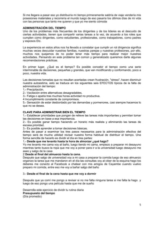 5
Si me llegara a pasar eso yo distribuiría mi tiempo primeramente saldría de viaje vendería mis
posesiones materiales y recorrería el mundo luego de eso pasaría los últimos días de mi vida
con las personas que tanto me quieren y que yo me siento cómoda
ADMINISTRACIÓN DEL TIEMPO
Uno de los problemas más frecuentes de los dirigentes y de los lideres es el descuido de
ciertas actividades, tienen que compartir varias tareas a la vez, de acuerdo a los roles que
cumplen como dirigentes, como estudiantes, profesionales, como trabajadores, como padres
y esposos Etc.
La experiencia en estos años nos ha llevado a constatar que cumplir un rol dirigencia significa
muchas veces descuidar nuestras familias, nuestras parejas y nuestras profesiones, por ello,
muchos nos quejamos de no poder tener más tiempo para realizar mejor nuestras
actividades. Pensando en este problema tan común y generalizado queremos darte algunas
recomendaciones prácticas.
En primer lugar, ¿Qué es el tiempo? Es posible concebir el tiempo como una serie
interminable de decisiones, pequeñas y grandes, que van modificando y conformando, poco a
poco, nuestra vida.
Las decisiones tomadas que no resultan acertadas crean frustración, "stress", hacen disminuir
nuestra autoestima, esto se traduce en los siguientes seis EFECTOS típicos de la falta de
administración del tiempo:
1.- Precipitación.
2.- Vacilación entre alternativas desagradables.
3.- Fatiga o apatía tras muchas horas actividad no productiva.
4 Incumplimiento constante de compromisos.
5.- Sensación de estar desbordado por las demandas y pormenores, casi siempre hacemos lo
que no se desea.
CLAVE PARA ADMINISTRAR BIEN EL TIEMPO
1.- Establecer prioridades que pongan de relieve las tareas más importantes y permitan tomar
las decisiones en base a esa importancia.
2.- Es posible ganar tiempo haciendo un horario más realista y eliminando las tareas de
escasa prioridad.
3.- Es posible aprender a tomar decisiones básicas.
Antes de pasar a examinar los tres pasos necesarios para la administración efectiva del
tiempo será de mucha utilidad revisar nuestra forma habitual de distribuir el tiempo. Una
forma sencilla de hacerlo es dividir el día en tres partes:
1.- Desde que me levanto hasta la hora de almorzar ¿qué hago?
Yo me levanto me cama voy al baño, luego tiendo mi cama, empiezo a preparar mi desayuno
mientras tanto busco la ropa que me voy a poner para ir a la universidad luego desayuno me
aseo y salgo de la casa
2 Desde el final del almuerzo hasta la cena.
Después que salgo de universidad voy a mi casa a preparar la comida luego de eso almuerzo
organizo la tarea que me mandaron en el día las consultas voy al ciber de la esquina hago los
deberes me conecto al Facebook a chatear con mis amigos de Cayambe cuando vuelvo
preparo mi comida, entre eso me voy a bañar salgo del baño
3.- Desde el final de la cena hasta que me voy a dormir
Después que ya comí me pongo a revisar si no me falta ninguna tarea si me falta la hago y
luego de eso pongo una película hasta que me de sueño
Desarrolla este ejercicio de dividir tu rutina diaria
Presupuesto del tiempo
(Día promedio)
 