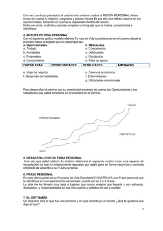 7
Una vez que haya planteado el cuestionario anterior realice la MISIÓN PERSONAL debes
tomar en cuenta tu objetivo, proyectos y planes futuros Es por ello que debes basarte en tus
oportunidades, tomando en cuenta tu capacidad efectiva de acción,
Debe ser corta, explícita y precisa, emplear un lenguaje que te motive, comprometa e
identifique
4. MI RUTA DE VIDA PERSONAL
Con el siguiente gráfico modelo elabora Tu ruta de Vida considerando en el camino desde el
principio hasta la llegada que tú propongas las:
a. Oportunidades
a. Trabajo
b. Amistades
c. Propuestas
d. Conocimiento
e. Viaje de negocio
f. Desarrollo de habilidades
b. Obstáculos
a. Competencia
b. Debilidades
c. Obstáculos
d. Falta de apoyo
e. Carencia económica
f. Enfermedades
g. Dificultades emocionales
Para desarrollar el camino uso su creatividad tomando en cuenta las Oportunidades y los
Obstáculos que usted considere se encontrará en el camino.
5. DESARROLLO DE SU FODA PERSONAL
Una vez que usted elaboro lo anterior elaborará el siguiente cuadro como una especie de
recopilación de todo lo anteriormente expuesto por usted pero en forma resumida y concreta
ordenado de acuerdo a su FODA personal.
6. FRASE PERSONAL
En esta última parte de su Proyecto de Vida Estudiantil CONSTRUYA una Frase personal que
la identifique en sus aspiraciones personales, puede ser de 2 ó 3 líneas.
La vida me ha llevado muy lejos a lugares que nunca imagine que llegaría y con esfuerzo,
dedicación, y responsabilidad sé que mis sueños y anhelos se van a cumplir
7. EL OBITUARIO
Un obituario dice lo que fue una persona y en que contribuyo al mundo ¿Qué te gustaría que
diga el tuyo?
FORTALEZAS OPORTUNIDADES DEBILIDADES AMENAZAS
 