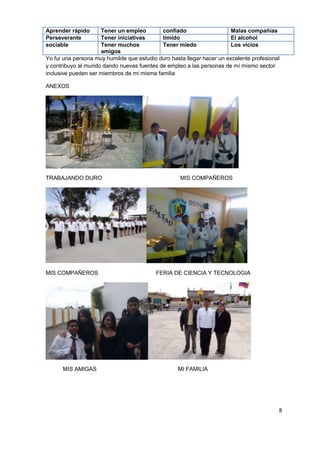 8
Yo fui una persona muy humilde que estudio duro hasta llegar hacer un excelente profesional
y contribuyo al mundo dando nuevas fuentes de empleo a las personas de mí mismo sector
inclusive pueden ser miembros de mi misma familia
ANEXOS
TRABAJANDO DURO MIS COMPAÑEROS
MIS COMPAÑEROS FERIA DE CIENCIA Y TECNOLOGIA
MIS AMIGAS MI FAMILIA
Aprender rápido Tener un empleo confiado Malas compañías
Perseverante Tener iniciativas tímido El alcohol
sociable Tener muchos
amigos
Tener miedo Los vicios
 