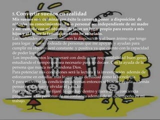 5. Convertir sueños en realidad
Mis sueños son culminar con éxito la carrera y poner a disposición de
niños/as los conocimientos . En lo personal ser independiente de mi madre
y así cumplir con mi objetivo de tener un lugar propio para reunir a mis
hijos y al fin ser la familia que tanto he anhelado.
Las realidades con que cuento son la disposición y el buen ánimo que tengo
para logar y estoy rodeada de personas que me apoyan y ayudan para
cumplir mi objetivo seré constante y positiva ya que cuento con la capacidad
de poder lograr.
Los impedimentos los superaré con dedicación responsabilidad buen genio y
estudiando el tiempo que sea necesario para no decaer. Con la ayuda de la
persona que nunca nos abandona Dios.
Para potenciar mis condiciones será la lectura y la investigación además de
esforzarme en estudiar más lo que es mi debilidad como la tecnología.
Y para enfrentar las condiciones adversas entonces sí buscaré ayuda , además
pensar en el futuro y olvidar el pasado .
Para saber si logré me fijaré lo que hay dentro y fuera de mi conciencia
preguntaré a las personas de mi confianza además de mi desempeño en mi
trabajo.

 