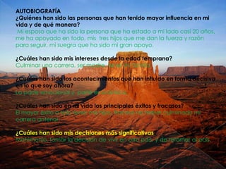 AUTOBIOGRAFÍA
¿Quiénes han sido las personas que han tenido mayor influencia en mi
vida y de qué manera?
Mi esposo que ha sido la persona que ha estado a mi lado casi 20 años,
me ha apoyado en todo, mis tres hijos que me dan la fuerza y razón
para seguir, mi suegra que ha sido mi gran apoyo.
¿Cuáles han sido mis intereses desde la edad temprana?
Culminar una carrera, ser madre, tener mi familia
¿Cuáles han sido los acontecimientos que han influido en forma decisiva
en lo que soy ahora?
La parte emocional y parte económica.
¿Cuáles han sido en mi vida los principales éxitos y fracasos?
El mayor éxito a sido tener mis hijos, fracaso no haber culminado mi
carrera anterior.
¿Cuáles han sido mis decisiones más significativas?
Matrimonio, tomar la decisión de vivir en otro país, y de retornar al país.

 