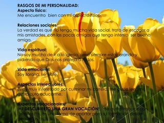 RASGOS DE MI PERSONALIDAD:
Aspecto físico:
Me encuentro bien con mi aspecto físico.
Relaciones sociales:
La verdad es que no tengo mucha vida social, trato de escoger a
mis amistades, con las pocas amigas que tengo intento ser buena
amiga.
Vida espiritual:
No soy mucho de ir a la iglesia, pero siempre estoy orando y
pidiendo que Dios nos proteja a todos.
Vida emocional:
Soy llorona, sensible.
Aspectos intelectuales:
Estoy muy interesada por culminar mi carrera, me gusta leer, me
gusta auto educarme.
Aspectos vocacionales:
¡HE DESCUBIERTO UNA GRAN VOCACIÓN!, me gusta trabajar con
los niños/as, es una forma de aportar para su formación desde
pequeños/as.

 
