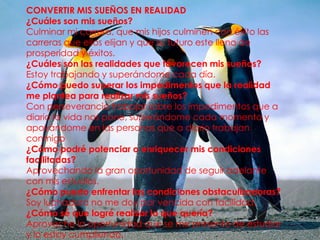 CONVERTIR MIS SUEÑOS EN REALIDAD
¿Cuáles son mis sueños?
Culminar mi carrera, que mis hijos culminen con éxito las
carreras que ellos elijan y que su futuro este lleno de
prosperidad y éxitos.
¿Cuáles son las realidades que favorecen mis sueños?
Estoy trabajando y superándome cada día.
¿Cómo puedo superar los impedimentos que la realidad
me plantea para realizar mis sueños?
Con perseverancia trabajar sobre los impedimentos que a
diario la vida nos pone, superándome cada momento y
apoyándome en las personas que a diario trabajan
conmigo
¿Cómo podré potenciar o enriquecer mis condiciones
facilitadas?
Aprovechando la gran oportunidad de seguir adelante
con mis estudios.
¿Cómo puedo enfrentar las condiciones obstaculizadoras?
Soy luchadora no me doy por vencida con facilidad.
¿Cómo sé que logré realizar lo que quería?
Aproveche la oportunidad que se me presento de estudiar
y lo estoy cumpliendo.

 