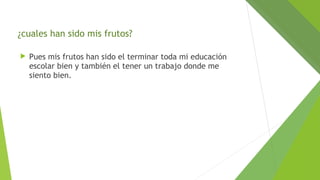¿cuales han sido mis frutos?


Pues mis frutos han sido el terminar toda mi educación
escolar bien y también el tener un trabajo donde me
siento bien.

 