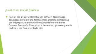 ¿Cual es mi inicio? (Raíces)


Nací el día 24 de septiembre de 1995 en Tlaltenango
Zacatecas crecí en una familia muy amorosa compuesta
por mi papá Armando Martínez Avendaño y mi mama
Carmen Pantaleón Cruz y con 4 hermanos, yo creo que mis
padres si me han orientado bien

 