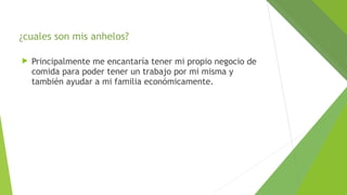¿cuales son mis anhelos?


Principalmente me encantaría tener mi propio negocio de
comida para poder tener un trabajo por mi misma y
también ayudar a mi familia económicamente.

 