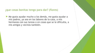 ¿que cosas bonitas tengo para dar? (flores)


Me gusta ayudar mucho a los demás, me gusta ayudar a
mis padres, ya sea en los labores de la casa, a mis
hermanos con sus tareas o en cosas que se le dificulta, a
mis amigos y vecinos también.

 