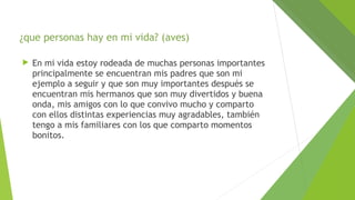 ¿que personas hay en mi vida? (aves)


En mi vida estoy rodeada de muchas personas importantes
principalmente se encuentran mis padres que son mi
ejemplo a seguir y que son muy importantes después se
encuentran mis hermanos que son muy divertidos y buena
onda, mis amigos con lo que convivo mucho y comparto
con ellos distintas experiencias muy agradables, también
tengo a mis familiares con los que comparto momentos
bonitos.

 