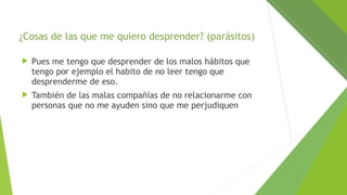 ¿Cosas de las que me quiero desprender? (parásitos)


Pues me tengo que desprender de los malos hábitos que
tengo por ejemplo el habito de no leer tengo que
desprenderme de eso.



También de las malas compañías de no relacionarme con
personas que no me ayuden sino que me perjudiquen

 