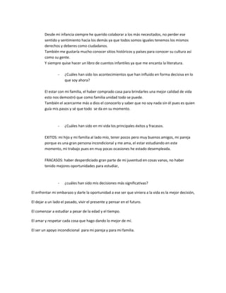 Desde mi infancia siempre he querido colaborar a los más necesitados, no perder ese
sentido y sentimiento hacia los demás ya que todos somos iguales tenemos los mismos
derechos y deberes como ciudadanos.
También me gustaría mucho conocer sitios históricos y países para conocer su cultura así
como su gente.
Y siempre quise hacer un libro de cuentos infantiles ya que me encanta la literatura.
-

¿Cuáles han sido los acontecimientos que han influido en forma decisiva en lo
que soy ahora?

El estar con mi familia, el haber comprado casa para brindarles una mejor calidad de vida
esto nos demostró que como familia unidad todo se puede.
También el acercarme más a dios el conocerlo y saber que no soy nada sin él pues es quien
guía mis pasos y sé que todo se da en su momento.

-

¿Cuáles han sido en mi vida los principales éxitos y fracasos.

EXITOS: mi hijo y mi familia al lado mío, tener pocos pero muy buenos amigos, mi pareja
porque es una gran persona incondicional y me ama, el estar estudiando en este
momento, mi trabajo pues en muy pocas ocasiones he estado desempleada.
FRACASOS: haber desperdiciado gran parte de mi juventud en cosas vanas, no haber
tenido mejores oportunidades para estudiar,

-

¿cuáles han sido mis decisiones más significativas?

El enfrentar mi embarazo y darle la oportunidad a ese ser que viniera a la vida es la mejor decisión,
El dejar a un lado el pasado, vivir el presente y pensar en el futuro.
El comenzar a estudiar a pesar de la edad y el tiempo.
El amar y respetar cada cosa que hago dando lo mejor de mí.
El ser un apoyo incondicional para mi pareja y para mi familia.

 