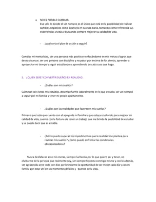 NO ES POSIBLE CAMBIAR.
Eso solo lo decide el ser humano es el único que está en la posibilidad de realizar
cambios negativos como positivos en su vida diaria, tomando como referencia sus
experiencias vividas y buscando siempre mejorar su calidad de vida.

-

¿cual seria el plan de acción a seguir?

Cambiar mi mentalidad, ser una persona más positiva y enfocándome en mis metas y logros que
deseo alcanzar, ser una persona con disciplina y no pasar por encima de los demás, aprender a
aprovechar mi tiempo y seguir estudiando o aprendiendo de cada cosa que hago.

5. ¿QUIEN SERE? CONVERTIR SUEÑOS EN REALIDAD.
-

¿Cuáles son mis sueños?

Culminar con éxitos mis estudios, desempeñarme laboralmente en lo que estudio, ser un ejemplo
a seguir por mi familia y tener mi propio apartamento.

-

¿Cuáles son las realidades que favorecen mis sueños?

Primero que todo que cuento con el apoyo de mi familia y que estoy estudiando para mejorar mi
calidad de vida, cuento con la fortuna de tener un trabajo que me brinda la posibilidad de estudiar
y se puede decir que es estable.

-

¿Cómo puedo superar los impedimentos que la realidad me plantea para
realizar mis sueños? ¿Cómo puedo enfrentar las condiciones
obstaculizadoras?

Nunca desfallecer ante mis metas, siempre luchando por lo que quiero ser y tener, no
olvidarme de la persona que realmente soy, ser siempre honesta conmigo misma y con los demás,
ser agradecida ante todo con dios por brindarme la oportunidad de ser mejor cada día y con mi
familia por estar ahí en los momentos difíciles y buenos de la vida.

 