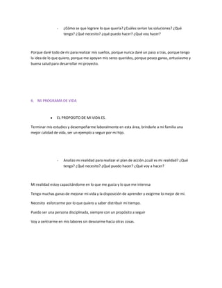 -

¿Cómo se que lograre lo que quería? ¿Cuáles serian las soluciones? ¿Qué
tengo? ¿Qué necesito? ¿qué puedo hacer? ¿Qué voy hacer?

Porque daré todo de mi para realizar mis sueños, porque nunca daré un paso a tras, porque tengo
la idea de lo que quiero, porque me apoyan mis seres queridos, porque poseo ganas, entusiasmo y
buena salud para desarrollar mi proyecto.

6. MI PROGRAMA DE VIDA

EL PROPOSITO DE MI VIDA ES.
Terminar mis estudios y desempeñarme laboralmente en esta área, brindarle a mi familia una
mejor calidad de vida, ser un ejemplo a seguir por mi hijo.

-

Analizo mi realidad para realizar el plan de acción ¿cuál es mi realidad? ¿Qué
tengo? ¿Qué necesito? ¿Qué puedo hacer? ¿Qué voy a hacer?

Mi realidad estoy capacitándome en lo que me gusta y lo que me interesa
Tengo muchas ganas de mejorar mi vida y la disposición de aprender y exigirme lo mejor de mí.
Necesito esforzarme por lo que quiero y saber distribuir mi tiempo.
Puedo ser una persona disciplinada, siempre con un propósito a seguir
Voy a centrarme en mis labores sin desviarme hacia otras cosas.

 