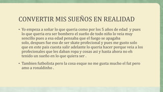 CONVERTIR MIS SUEÑOS EN REALIDAD
• Yo empeza a soñar lo que queria como por los 5 años de edad y pues

lo que queria era ser bombero el sueño de todo niño lo veia muy
sencillo pues a esa edad pensaba que el fuego se apagaba
solo, despues fue eso de ser skate profecional y pues me gusto solo
que en este pais cuesta salir adelante lo queria hacer porque veia a los
profecionales que les daban ropa y cosas asi y hasta ahora no eh
tenido un sueño en lo que quiera ser .

• Tambien futbolista pero la cosa esque no me gusta mucho el fut pero

amo a ronaldinho .

 