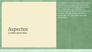 Los cambios en mi vida pues han malos y
buenos,esto es porque voy conociendo
como es de verdad la vida y pues donde
hay cambios hay que adaptarse el
desarrollo que eh llevado pues siento que
esta bien me falta mucho que vivir y
mucho que ver y pues hay que estar
preparados.

Aspectos
(cambios,desarrollo)

 