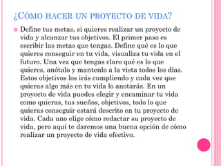 ¿CÓMO HACER UN PROYECTO DE VIDA?
 Define tus metas, si quieres realizar un proyecto de
vida y alcanzar tus objetivos. El primer paso es
escribir las metas que tengas. Define qué es lo que
quieres conseguir en tu vida, visualiza tu vida en el
futuro. Una vez que tengas claro qué es lo que
quieres, anótalo y mantenlo a la vista todos los días.
Estos objetivos los irás cumpliendo y cada vez que
quieras algo más en tu vida lo anotarás. En un
proyecto de vida puedes elegir y encaminar tu vida
como quieras, tus sueños, objetivos, todo lo que
quieras conseguir estará descrito en tu proyecto de
vida. Cada uno elige cómo redactar su proyecto de
vida, pero aquí te daremos una buena opción de cómo
realizar un proyecto de vida efectivo.
 