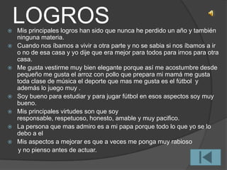 LOGROS Mis principales logros han sido que nunca he perdido un año y también
ninguna materia.
 Cuando nos íbamos a vivir a otra parte y no se sabia si nos íbamos a ir
o no de esa casa y yo dije que era mejor para todos para irnos para otra
casa.
 Me gusta vestirme muy bien elegante porque así me acostumbre desde
pequeño me gusta el arroz con pollo que prepara mi mamá me gusta
toda clase de música el deporte que mas me gusta es el fútbol y
además lo juego muy .
 Soy bueno para estudiar y para jugar fútbol en esos aspectos soy muy
bueno.
 Mis principales virtudes son que soy
responsable, respetuoso, honesto, amable y muy pacifico.
 La persona que mas admiro es a mi papa porque todo lo que yo se lo
debo a el
 Mis aspectos a mejorar es que a veces me ponga muy rabioso
y no pienso antes de actuar.
 