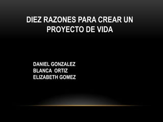 DIEZ RAZONES PARA CREAR UN
PROYECTO DE VIDA
DANIEL GONZALEZ
BLANCA ORTIZ
ELIZABETH GOMEZ
 