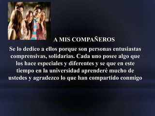 A MIS COMPAÑEROS
Se lo dedico a ellos porque son personas entusiastas
comprensivas, solidarias. Cada uno posee algo que
los hace especiales y diferentes y se que en este
tiempo en la universidad aprenderé mucho de
ustedes y agradezco lo que han compartido conmigo
 