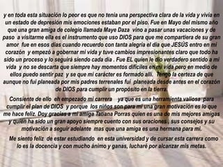 y en toda esta situación lo peor es que no tenía una perspectiva clara de la vida y vivía en
un estado de depresión mis emociones estaban por el piso. Fue en Mayo del mismo año
que una gran amiga de colegio llamada Maye Daza vino a pasar unas vacaciones y de
paso a visitarme ella es el instrumento que uso DIOS para que me compartiera de su gran
amor fue en esos días cuando recuerdo con tanta alegría el día que JESÚS entro en mi
corazón y empezó a gobernar mi vida y tuve cambios impresionantes claro que todo ha
sido un proceso y lo seguirá siendo cada día . Fue EL quien le dio verdadero sentido a mi
vida y no se descarta que siempre hay momentos difíciles en mi vida pero en medio de
ellos puedo sentir paz y se que mi carácter es formado allí. Tengo la certeza de que
aunque no fui planeada por mis padres terrenales fui planeada desde antes en el corazón
de DIOS para cumplir un propósito en la tierra.
Consiente de ello eh empezado mi carrera ya que es una herramienta valiosa para
cumplir el plan de DIOS y porque los niños son para mi una gran motivación es lo que
me hace feliz. Doy gracias a mi amiga Tatiana Porras quien es una de mis mejores amigas
y quien ha sido un gran apoyo siempre cuento con sus oraciones , sus consejos y su
motivación a seguir adelante mas que una amiga es una hermana para mi.
Me siento feliz de estar estudiando en esta universidad y de cursar esta carrera como
lo es la docencia y con mucho ánimo y ganas, lucharé por alcanzar mis metas.
 