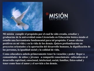 *
Mi misión cumplir el propósito por el cual he sido creada, estudiar y
graduarme de la universidad como Licenciada en Educación básica siendo el
estudio una herramienta fundamental para tal propósito. Causar efectos
positivos en mi vida y en la vida de los demás. Quiero profundizarme en
proyectos orientados a la aportación del desarrollo humano, la dignificación de
las personas, la igualdad social y la calidad de vida.
Como educadora anhelo primeramente tener la vocación y poder llegar a
comunidades de niños y jóvenes a compartir conocimiento enfocados en el
desarrollo espiritual, emocional, intelectual, social, familiar, físico-salud y
tener como base el amor y el servicio a los demás.
 