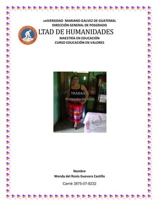 UNIVERSIDAD MARIANO GALVEZ DE GUATEMAL
DIRECCIÓN GENERAL DE POSGRADO
FACULTAD DE HUMANIDADES
MAESTRÍA EN EDUCACIÓN
CURSO EDUCACIÓN EN VALORES
TRABAJO:
Proyecto de Vida
Nombre
Wendy del Rosío Guevara Castillo
Carné 3875-07-8232
 