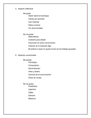 5. Aspecto intelectual
Me gusta:
Saber sobre la tecnología
Interés por aprender
Leer historias
Datos curiosos
Ver documentales
No me gusta:
Matemáticas
Cobardía para debatir
Improvisar sin tener conocimiento
Irritación al no entender algo
Mi actitud a veces no ayuda mucho en los trabajos grupales
6. Aspectos vocacionales
Me gustas:
Psicología
Computación
Administración
Artes y diseño
Ciencias de la comunicación
Áreas de ventas
No me gusta:
Estadística
Ingeniera
Ingles
Derecho
Medicina
 