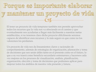 
El tener un proyecto de vida temprano también nos permite aprovechar
todos los recursos que la vida nos va ofreciendo en el camino y que
eventualmente nos ayudarían a llegar más fácilmente a nuestras metas
establecidas, si no tenemos claro dicho proyecto difícilmente seremos
capaces de identificar esos recursos y lo más seguro es que como no los
valoremos los perdamos.
Un proyecto de vida nos da lineamientos claros y racionales de
comportamiento, además de estrategias de organización, planeación y toma
de decisiones que nos serán útiles tanto en el presente como en el futuro, lo
que a su vez traerá como beneficio secundario entrenarnos y hacernos cada
vez mejores en los procesos de visualización, análisis, planificación,
organización, elección y toma de decisiones que podremos aplicar para
mejorar todos los ámbitos de nuestra vida presente y futura.
 