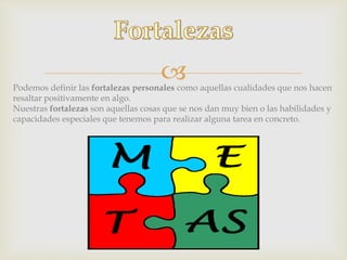 Podemos definir las fortalezas personales como aquellas cualidades que nos hacen
resaltar positivamente en algo.
Nuestras fortalezas son aquellas cosas que se nos dan muy bien o las habilidades y
capacidades especiales que tenemos para realizar alguna tarea en concreto.
 