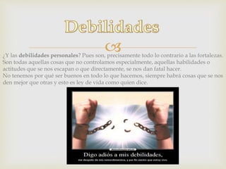¿Y las debilidades personales? Pues son, precisamente todo lo contrario a las fortalezas.
Son todas aquellas cosas que no controlamos especialmente, aquellas habilidades o
actitudes que se nos escapan o que directamente, se nos dan fatal hacer.
No tenemos por qué ser buenos en todo lo que hacemos, siempre habrá cosas que se nos
den mejor que otras y esto es ley de vida como quien dice.
 