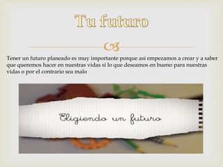 
Tener un futuro planeado es muy importante porque así empezamos a crear y a saber
que queremos hacer en nuestras vidas si lo que deseamos en bueno para nuestras
vidas o por el contrario sea malo
 