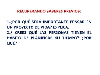 RECUPERANDO SABERES PREVIOS:
1.¿POR QUÉ SERÁ IMPORTANTE PENSAR EN
UN PROYECTO DE VIDA? EXPLICA.
2.¿ CREES QUÉ LAS PERSONAS TIENEN EL
HÁBITO DE PLANIFICAR SU TIEMPO? ¿POR
QUÉ?
