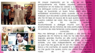 Mi mayor inspiración en la vida es mi familia 
principalmente mis Padres aquellas personas que 
sembraron en mi todos los valores y cualidades que hoy 
me distinguen como un buen ser humano, todo lo que 
hago es buscando un buen futuro para ellos, una 
estabilidad económica para cuando ya no puedan 
trabajar; aun recuerdo cuando de pequeña les decía [un 
día me iré lejos en busca de lo que quiero para mejorar 
nuestra calidad de vida]. Hoy veo como parte de mi 
sueño se ha hecho realidad. 
Acostumbrada a dialogar mucho con la gente, 
enamorada de las historias de vida particulares e forjado 
mi camino de vida teniendo como espejo y guía lo poco 
conocido. 
Hoy me detengo y miro el pasado y me siento muy 
orgullosa de mi misma la vida no ha sido fácil pero el 
logrado grandes triunfos en ella como [un excelente 
bachiller, un Tec en contaduría del SENA, un trabajo 
estable, una vida independiente en otra ciudad…] 
Lo que mas me gusta de mi son mis manos, mis ojos, mi 
boca y mis cachetes, sin querer decir que el resto de mi 
no me gusta me quiero como soy como Dios me creo 
nada de mi me disgusta. 
 