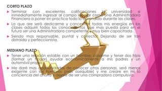 CORTO PLAZO 
 Terminar con excelentes calificaciones la universidad e 
inmediatamente ingresar al campo laborar como una Administradora 
Financiera a poner en practica todo lo aprendido durante las clases. 
 Lo que are será dedicarme y concentrar todas mis energías en las 
clases adquirir todos los conocimientos que mas pueda para en el 
futuro ser una Administradora competente y muy bien capacitada. 
 Siendo mas responsable, puntal y correcta; Dejando de ser tan 
distraída y perfeccionista. 
MEDIANO PLAZO 
 Tener una relación estable con un hombre, casarme y tener dos hijos 
(formar un hogar) ayudar económicamente a mis padres y un 
automóvil propio. 
 Me daré mas oportunidades de conocer otras personas, seré menos 
exigente con los hombres (mas asequible) y me creare en mi la 
conciencia del ahorro y dejare de ser una compradora compulsiva. 
 