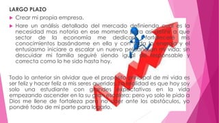 LARGO PLAZO 
 Crear mi propia empresa. 
 Hare un análisis detallado del mercado definiendo cual es la 
necesidad mas notoria en ese momento para así definir a que 
sector de la economía me dedicare, fortaleceré mis 
conocimientos basándome en ella y con toda la energía y el 
entusiasmo iniciare a escalar un nuevo peldaño en mi vida; sin 
descuidar mi familia seguiré siendo igual de responsable y 
correcta como lo he sido hasta hoy. 
Todo lo anterior sin olvidar que el propósito principal de mi vida es 
ser feliz y hacer feliz a mis seres queridos. La realidad es que hoy soy 
solo una estudiante con grandes expectativas en la vida 
empezando ascender en la su gran escalera; pero yo solo le pido a 
Dios me llene de fortaleza para no caer ante los obstáculos, yo 
pondré todo de mi parte para logarlo. 
 