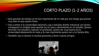 CORTO PLAZO (1-2 AÑOS) 
• Este periodo de tiempo es el mas importante de mi vida por eso tengo que pensar 
muy bien lo que quiero hacer. 
• Voy a entrar a la universidad nacional y voy a estudiar diseño industrial, así mismo 
conseguiré un empleo para aportar en mi casa y obviamente en mi estudio. Quiero 
terminar mis estudios y ejercer mi profesión. quiero ser muy bueno en la 
universidad destacarme en todo y lo mas importante quiero ver a mi familia feliz. 
• También voy a conocer a muchas personas y tener nuevos amigos. 
 