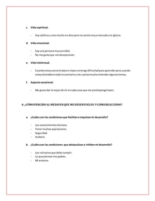 c. Vida espiritual. 
- Soy católica y creo mucho en dios pero no asisto muy a menudo a la iglesia. 
d. Vida emocional. 
- Soy una persona muy sensible. 
- No me gusta que me decepcionen. 
e. Vida intelectual. 
- Cuando estoy concentrada en clases no tengo dificultad para aprender pero cuando 
estoy distraída es todo lo contrario y me cuesta mucho entender algunos temas. 
f. Aspecto vocacional. 
- Me gusta dar lo mejor de mí en cada cosa que me predispongo hacer. 
4: ¿CÓMO PERCIBO AL MEDIO EN QUE ME DESENVUELVO Y COMO REACCIONO? 
a. ¿Cuáles son las condiciones que facilitan o impulsan mi desarrollo? 
- Los conocimientos técnicos. 
- Tener muchas aspiraciones. 
- Seguridad. 
- Audacia. 
b. ¿Cuáles son las condiciones que obstaculizan o inhiben mi desarrollo? 
- Los rutinarios que debo cumplir. 
- Lo que piensan mis padres. 
- Mi entorno 
 
