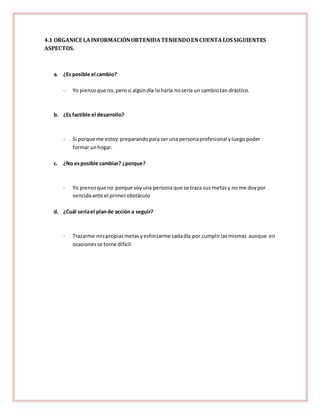 4.1 ORGANICE LA INFORMACIÓN OBTENIDA TENIENDO EN CUENTA LOS SIGUIENTES 
ASPECTOS. 
a. ¿Es posible el cambio? 
- Yo pienso que no, pero si algún día lo haría no sería un cambio tan drástico. 
b. ¿Es factible el desarrollo? 
- Si porque me estoy preparando para ser una persona profesional y luego poder 
formar un hogar. 
c. ¿No es posible cambiar? ¿porque? 
- Yo pienso que no porque soy una persona que se traza sus metas y no me doy por 
vencida ante el primer obstáculo 
d. ¿Cuál sería el plan de acción a seguir? 
- Trazarme mis propias metas y esforzarme cada día por cumplir las mismas aunque en 
ocasiones se torne difícil. 
 