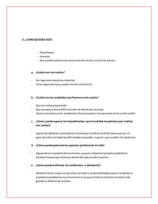 5: ¿CÓMO QUIERO SER? 
- Espontanea. 
- Honesta. 
- Que pueda expresar las cosas como las siento, o como las pienso. 
a. ¿Cuáles son mis sueños? 
- Ser ingeniera mecánica industrial. 
- Tener algún día hijos y poder formar una familia. 
b. ¿Cuáles son las realidades que favorecen mis suelos? 
- Que me estoy preparando. 
- Que aunque se torne difícil no trate de darme por vencida. 
- Busco soluciones a mis problemas o busco ayuda en las personas en las cuales confío. 
c. ¿Cómo puedo superar los impedimentos que la realidad me plantea para realizar 
mis sueños? 
- Siguiendo adelante y teniendo en cuenta que la vida no será fácil pero que con un 
poco de esfuerzo todas las dificultades se pueden superar y así cumplir mis objetivos. 
d. ¿Cómo puedo potenciar los aspectos positivos de mi vida? 
- Siguiendo en la práctica de los mismos, ya que si dejamos la práctica podríamos 
olvidar lo bueno que tenemos dentro de cada uno de nosotros. 
e. ¿Cómo puedo enfrentar las condiciones u obstáculos? 
- Dándole frente a cada uno de ellos con valor y responsabilidad ya que si le damos la 
espalda los problemas no se terminan si no que es todo lo contrario se hacen más 
grandes y difíciles de resolver. 
 