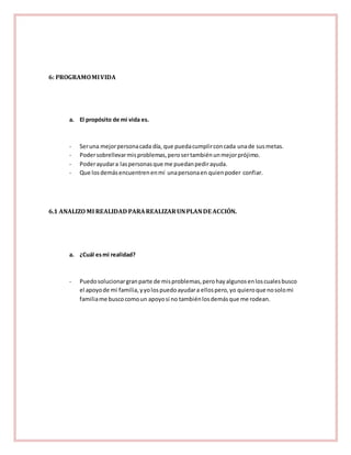 6: PROGRAMO MI VIDA 
a. El propósito de mi vida es. 
- Ser una mejor persona cada día, que pueda cumplir con cada una de sus metas. 
- Poder sobrellevar mis problemas, pero ser también un mejor prójimo. 
- Poder ayudar a las personas que me puedan pedir ayuda. 
- Que los demás encuentren en mí una persona en quien poder confiar. 
6.1 ANALIZO MI REALIDAD PARA REALIZAR UN PLAN DE ACCIÓN. 
a. ¿Cuál es mi realidad? 
- Puedo solucionar gran parte de mis problemas, pero hay algunos en los cuales busco 
el apoyo de mi familia, y yo los puedo ayudar a ellos pero, yo quiero que no solo mi 
familia me busco como un apoyo si no también los demás que me rodean. 
 