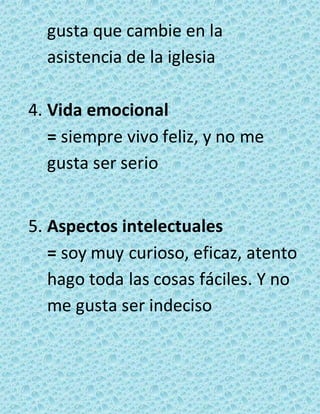 gusta que cambie en la 
asistencia de la iglesia 
4. Vida emocional 
= siempre vivo feliz, y no me 
gusta ser serio 
5. Aspectos intelectuales 
= soy muy curioso, eficaz, atento 
hago toda las cosas fáciles. Y no 
me gusta ser indeciso 
 