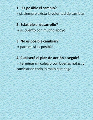 1. Es posible el cambio? 
= si, siempre exista la voluntad de cambiar 
2. Esfatible el desarrollo? 
= si, cuento con mucho apoyo 
3. No es posible cambiar? 
= para mi si es posible 
4. Cuál será el plan de acción a seguir? 
= terminar mi colegio con buenas notas, y 
cambiar en todo lo malo que hago 
 
