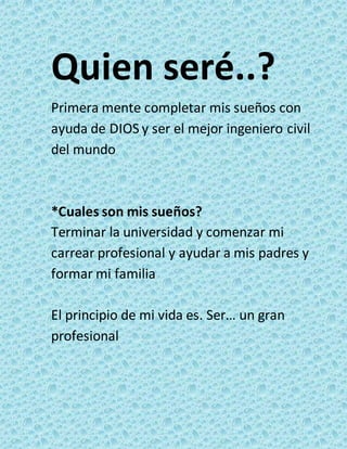 Quien seré..? 
Primera mente completar mis sueños con 
ayuda de DIOS y ser el mejor ingeniero civil 
del mundo 
*Cuales son mis sueños? 
Terminar la universidad y comenzar mi 
carrear profesional y ayudar a mis padres y 
formar mi familia 
El principio de mi vida es. Ser… un gran 
profesional 
