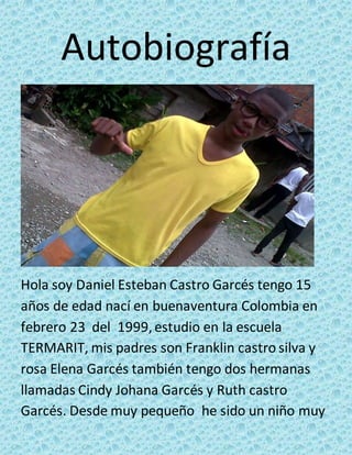 Autobiografía 
Hola soy Daniel Esteban Castro Garcés tengo 15 
años de edad nací en buenaventura Colombia en 
febrero 23 del 1999, estudio en la escuela 
TERMARIT, mis padres son Franklin castro silva y 
rosa Elena Garcés también tengo dos hermanas 
llamadas Cindy Johana Garcés y Ruth castro 
Garcés. Desde muy pequeño he sido un niño muy 
 