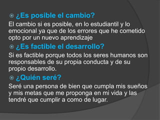  ¿Es posible el cambio? 
El cambio si es posible, en lo estudiantil y lo 
emocional ya que de los errores que he cometido 
opto por un nuevo aprendizaje 
 ¿Es factible el desarrollo? 
Si es factible porque todos los seres humanos son 
responsables de su propia conducta y de su 
propio desarrollo. 
 ¿Quién seré? 
Seré una persona de bien que cumpla mis sueños 
y mis metas que me proponga en mi vida y las 
tendré que cumplir a como de lugar. 
 