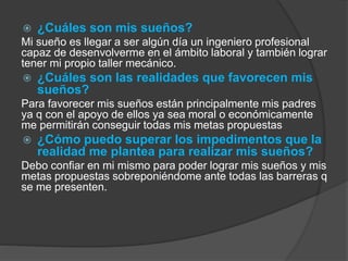  ¿Cuáles son mis sueños? 
Mi sueño es llegar a ser algún día un ingeniero profesional 
capaz de desenvolverme en el ámbito laboral y también lograr 
tener mi propio taller mecánico. 
 ¿Cuáles son las realidades que favorecen mis 
sueños? 
Para favorecer mis sueños están principalmente mis padres 
ya q con el apoyo de ellos ya sea moral o económicamente 
me permitirán conseguir todas mis metas propuestas 
 ¿Cómo puedo superar los impedimentos que la 
realidad me plantea para realizar mis sueños? 
Debo confiar en mi mismo para poder lograr mis sueños y mis 
metas propuestas sobreponiéndome ante todas las barreras q 
se me presenten. 
 