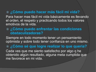  ¿Cómo puedo hacer más fácil mi vida? 
Para hacer mas fácil mi vida básicamente es llevando 
el orden, el respeto y practicando todos los valores 
emotivos de la vida. 
 ¿Cómo puedo enfrentar las condiciones 
obstaculizadoras? 
Siempre en todo momento tener un pensamiento 
optimista y sobre todo tener confianza en uno mismo. 
 ¿Cómo sé que logre realizar lo que quería? 
Cada ves que me siento satisfecho por algo q he 
obtenido algún resultado, alguna meta cumplida que 
me favorece en mi vida. 
 