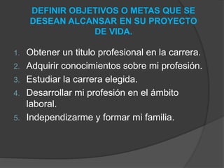 DEFINIR OBJETIVOS O METAS QUE SE 
DESEAN ALCANSAR EN SU PROYECTO 
DE VIDA. 
1. Obtener un titulo profesional en la carrera. 
2. Adquirir conocimientos sobre mi profesión. 
3. Estudiar la carrera elegida. 
4. Desarrollar mi profesión en el ámbito 
laboral. 
5. Independizarme y formar mi familia. 
 