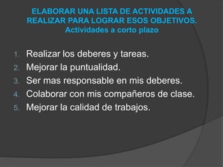 ELABORAR UNA LISTA DE ACTIVIDADES A 
REALIZAR PARA LOGRAR ESOS OBJETIVOS. 
Actividades a corto plazo 
1. Realizar los deberes y tareas. 
2. Mejorar la puntualidad. 
3. Ser mas responsable en mis deberes. 
4. Colaborar con mis compañeros de clase. 
5. Mejorar la calidad de trabajos. 
 